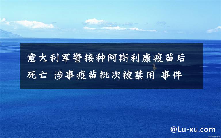 意大利军警接种阿斯利康疫苗后死亡 涉事疫苗批次被禁用 事件的真相是什么？