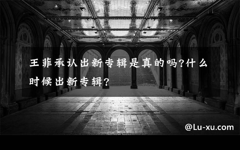 王菲承认出新专辑是真的吗?什么时候出新专辑?