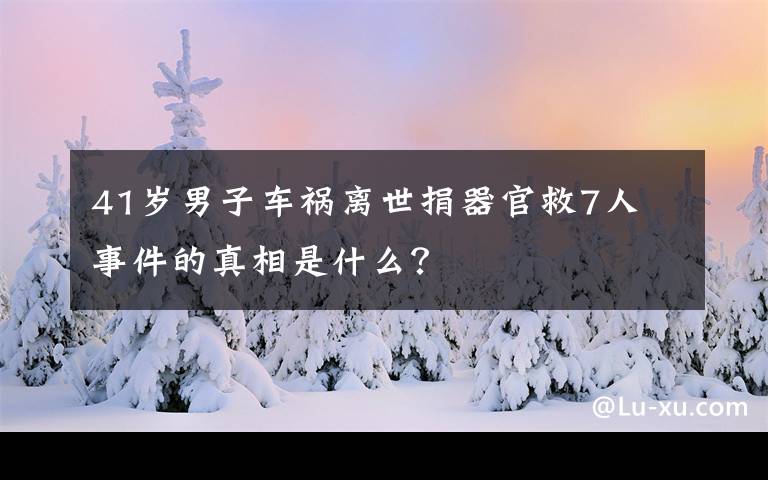 41岁男子车祸离世捐器官救7人 事件的真相是什么？