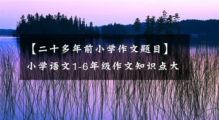 【二十多年前小学作文题目】小学语文1-6年级作文知识点大全(附各种作文范文)