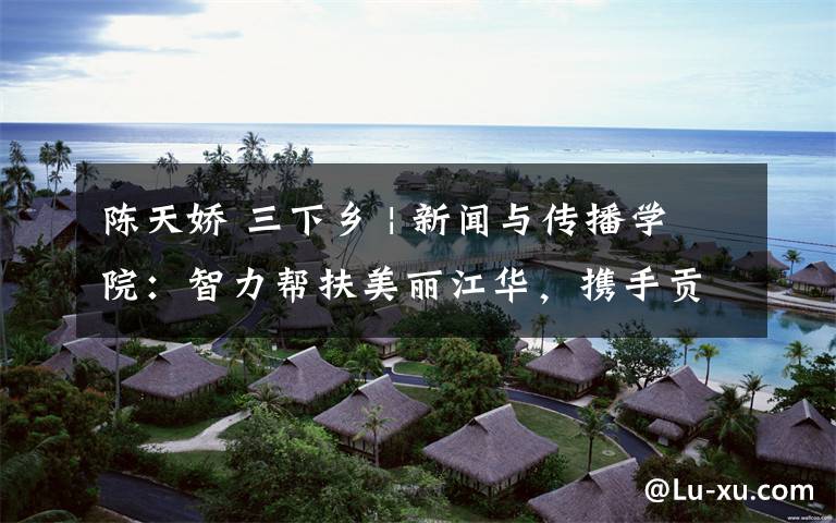 陈天娇 三下乡 | 新闻与传播学院：智力帮扶美丽江华，携手贡献青春力量
