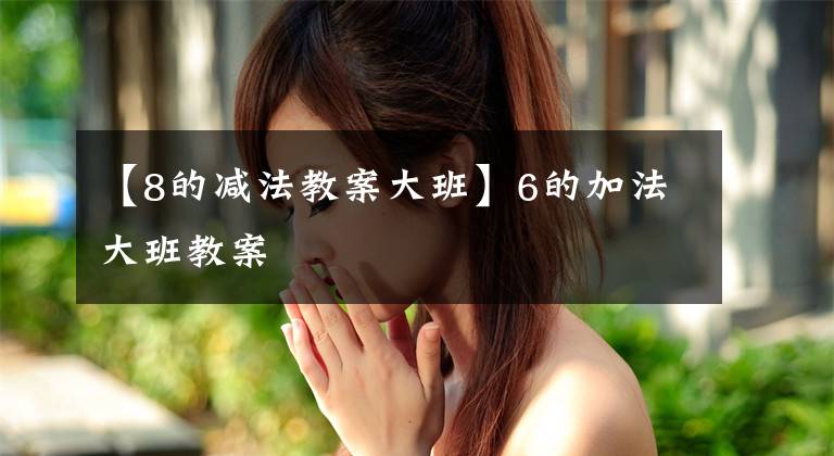 【8的减法教案大班】6的加法大班教案