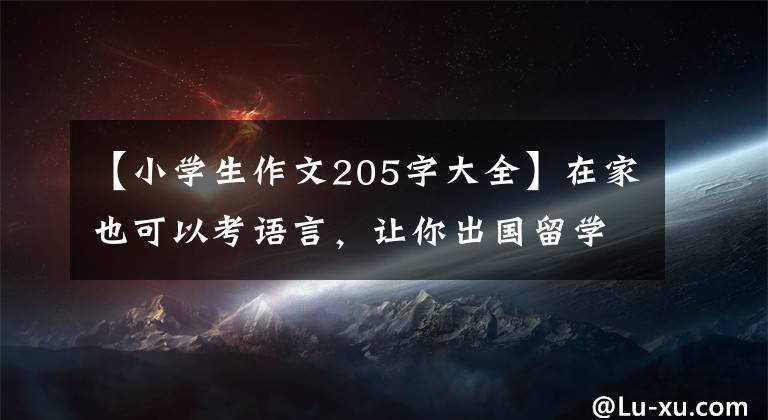 【小学生作文205字大全】在家也可以考语言，让你出国留学！