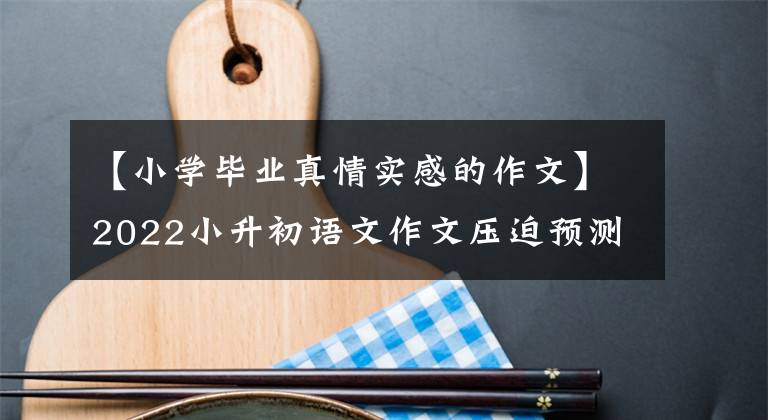 【小学毕业真情实感的作文】2022小升初语文作文压迫预测及范文，供儿童参考