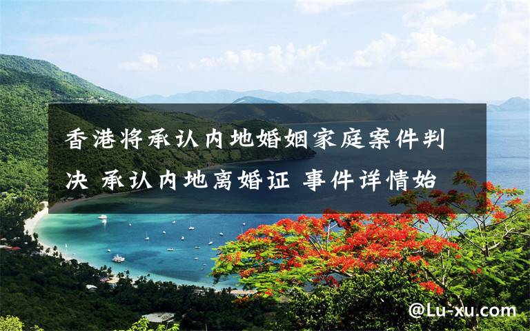 香港将承认内地婚姻家庭案件判决 承认内地离婚证 事件详情始末介绍！