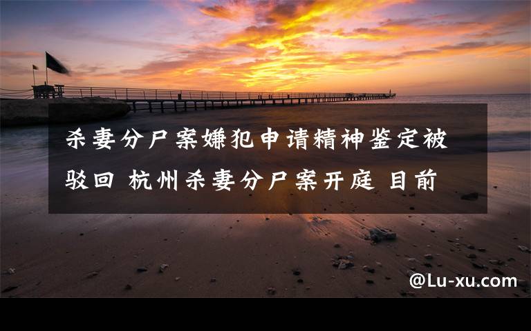 杀妻分尸案嫌犯申请精神鉴定被驳回 杭州杀妻分尸案开庭 目前是什么情况？