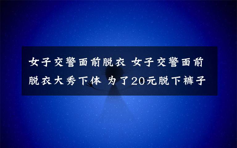 女子交警面前脱衣 女子交警面前脱衣大秀下体 为了20元脱下裤子大喊：大家都来看