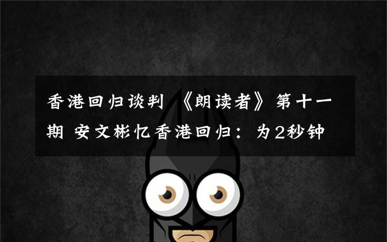 香港回归谈判 《朗读者》第十一期 安文彬忆香港回归：为2秒钟我谈判了16轮