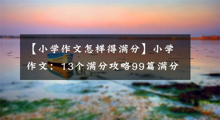 【小学作文怎样得满分】小学作文：13个满分攻略99篇满分作文！小学语文学习是必须的