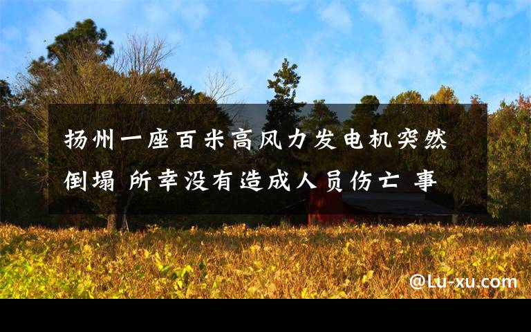 扬州一座百米高风力发电机突然倒塌 所幸没有造成人员伤亡 事情的详情始末是怎么样了！