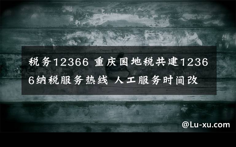 税务12366 重庆国地税共建12366纳税服务热线 人工服务时间改为朝九晚六
