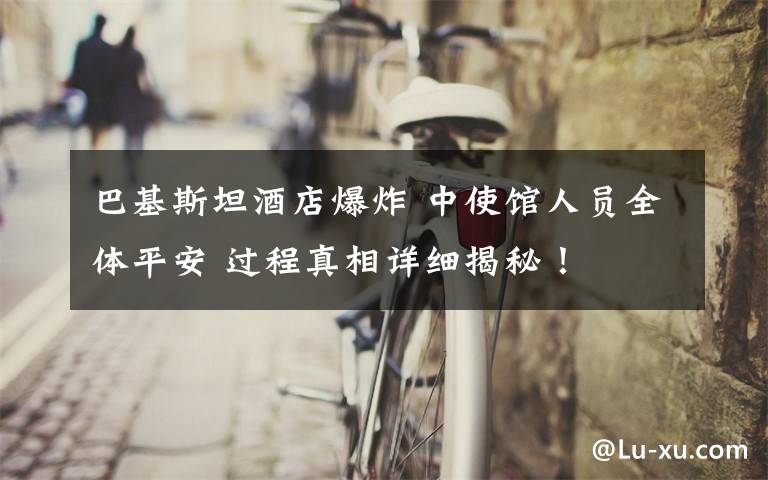 巴基斯坦酒店爆炸 中使馆人员全体平安 过程真相详细揭秘！