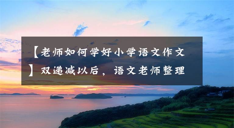 【老师如何学好小学语文作文】双递减以后，语文老师整理了小学语文学习方法，1 ~ 6年级都适用