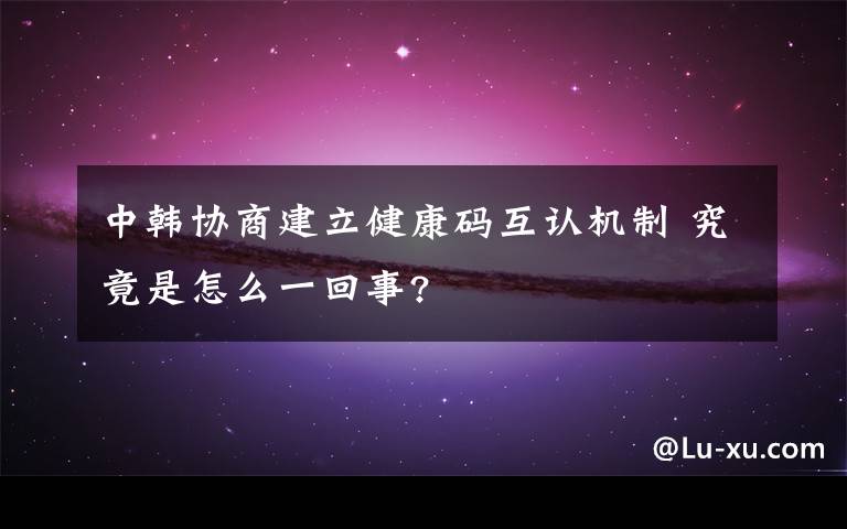 中韩协商建立健康码互认机制 究竟是怎么一回事?