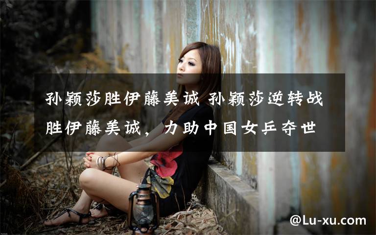 孙颖莎胜伊藤美诚 孙颖莎逆转战胜伊藤美诚，力助中国女乒夺世界杯女团冠军