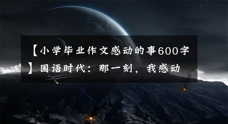 【小学毕业作文感动的事600字】国语时代：那一刻，我感动了