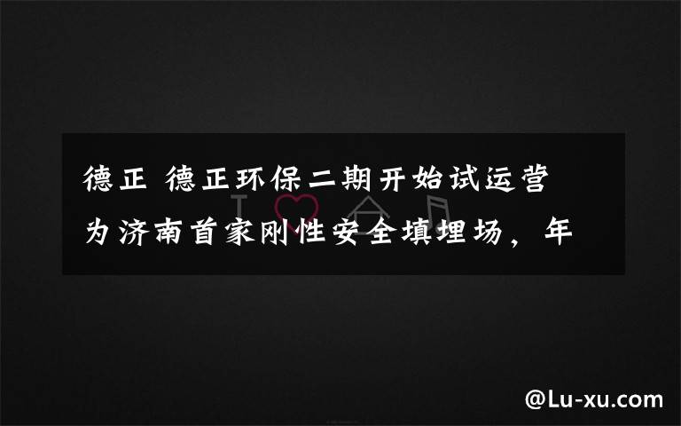 德正 德正环保二期开始试运营 为济南首家刚性安全填埋场，年可填埋危废4.6万吨