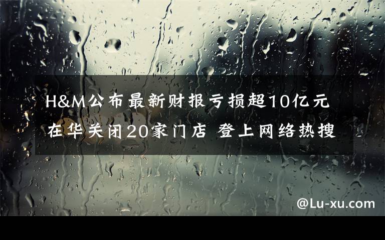 H&M公布最新财报亏损超10亿元 在华关闭20家门店 登上网络热搜了！
