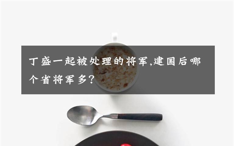 丁盛一起被处理的将军,建国后哪个省将军多？