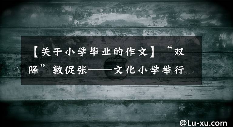 【关于小学毕业的作文】“双降”敦促张——文化小学举行6年级学生毕业季度作文比赛