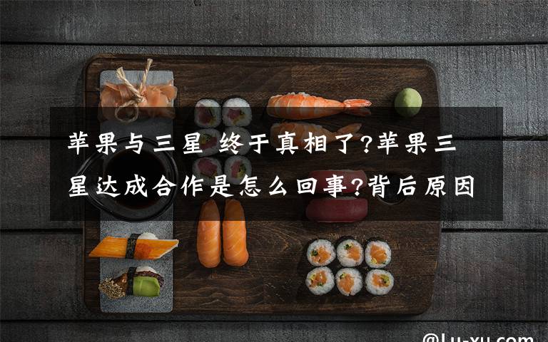 苹果与三星 终于真相了?苹果三星达成合作是怎么回事?背后原因及详情始末震惊了