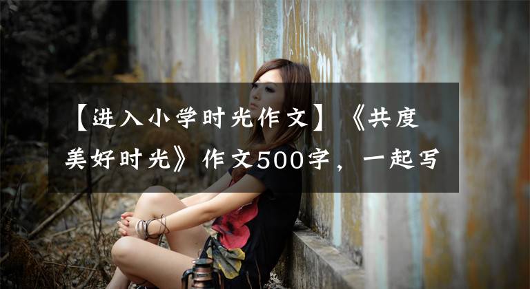 【进入小学时光作文】《共度美好时光》作文500字，一起写好时间作文(2)
