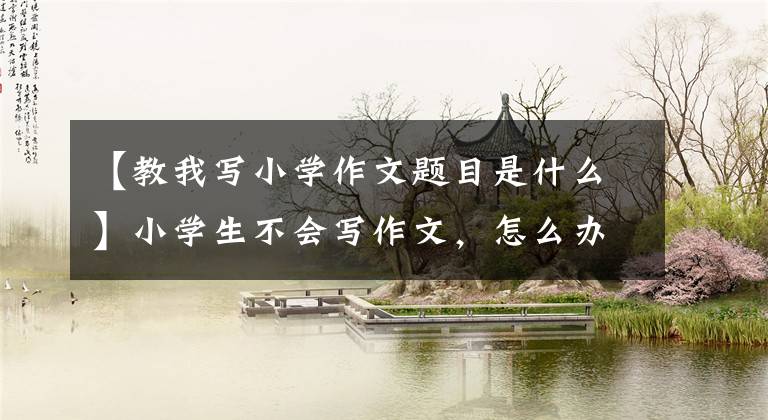 【教我写小学作文题目是什么】小学生不会写作文，怎么办？学习思维导图是关键。20个字也可以写200个字