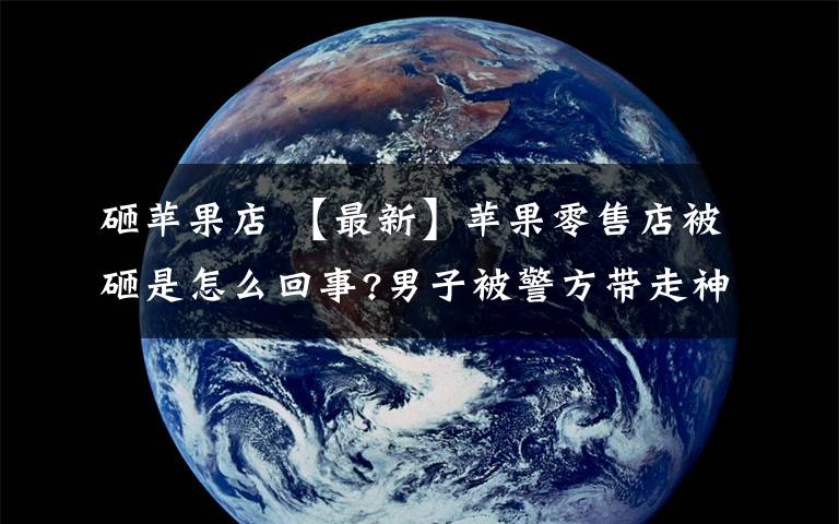 砸苹果店 【最新】苹果零售店被砸是怎么回事?男子被警方带走神志不清无法正常交流