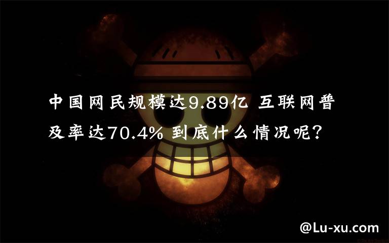 中国网民规模达9.89亿 互联网普及率达70.4% 到底什么情况呢？