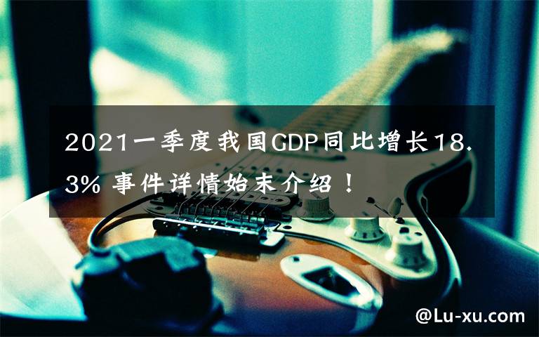 2021一季度我国GDP同比增长18.3% 事件详情始末介绍！