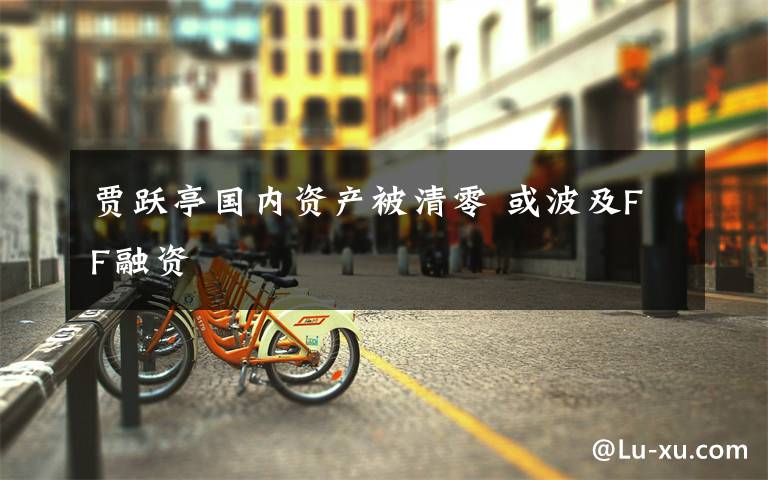 贾跃亭国内资产被清零 或波及FF融资