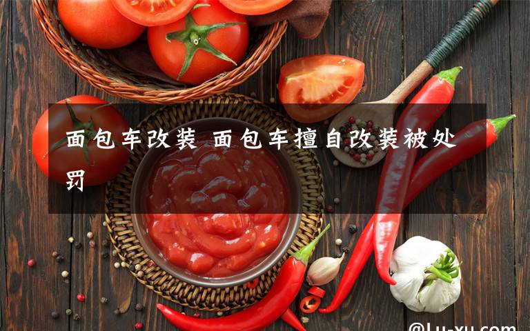 面包车改装 面包车擅自改装被处罚