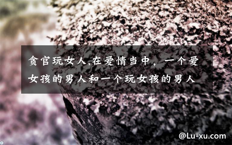 贪官玩女人,在爱情当中，一个爱女孩的男人和一个玩女孩的男人有什么区别？你怎么看？