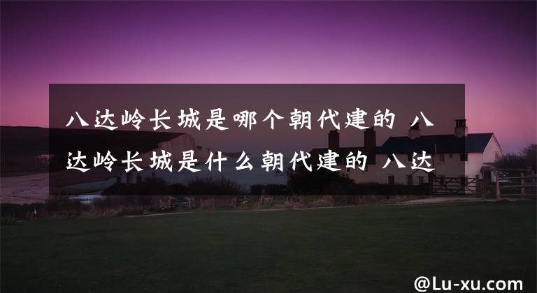 八达岭长城是哪个朝代建的 八达岭长城是什么朝代建的 八达岭长城诡异事件