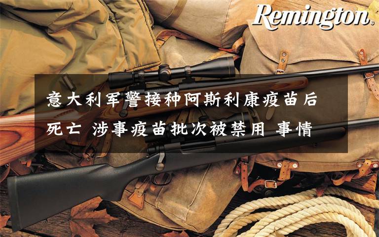 意大利军警接种阿斯利康疫苗后死亡 涉事疫苗批次被禁用 事情经过真相揭秘！