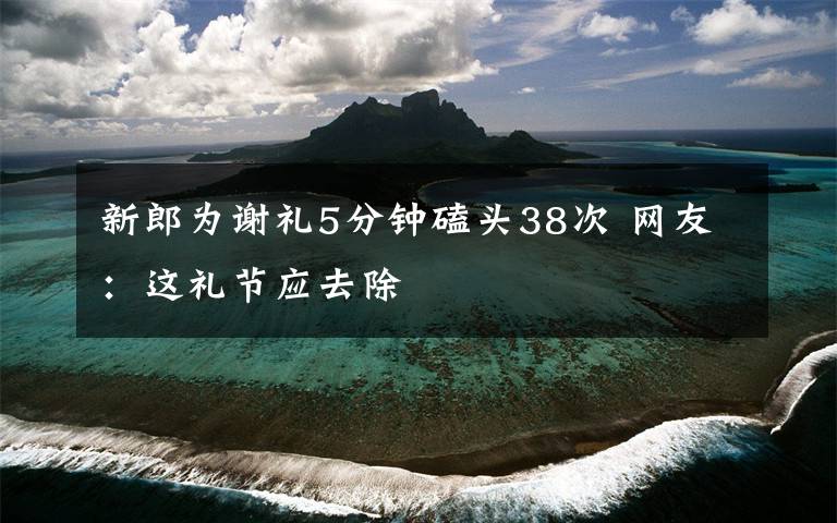 新郎为谢礼5分钟磕头38次 网友：这礼节应去除