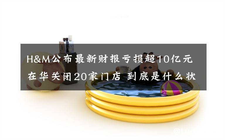 H&M公布最新财报亏损超10亿元 在华关闭20家门店 到底是什么状况？