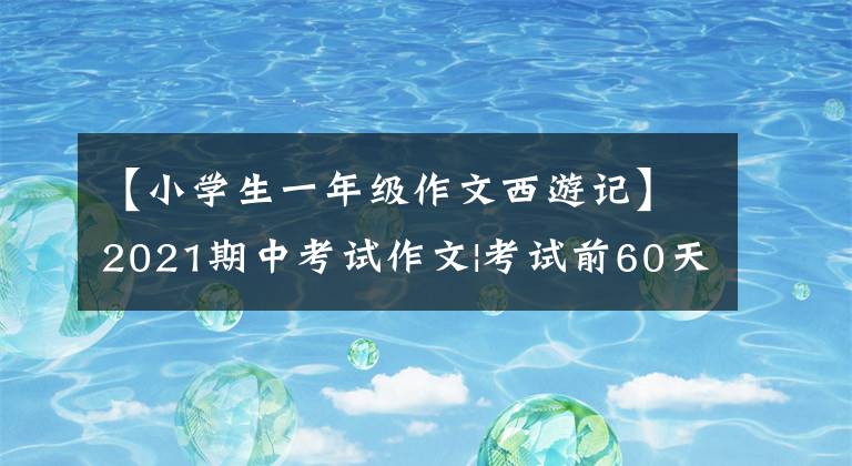 【小学生一年级作文西游记】2021期中考试作文|考试前60天必须背的10篇分色文，收藏