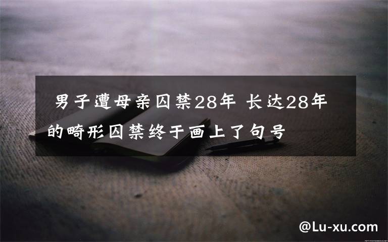  男子遭母亲囚禁28年 长达28年的畸形囚禁终于画上了句号