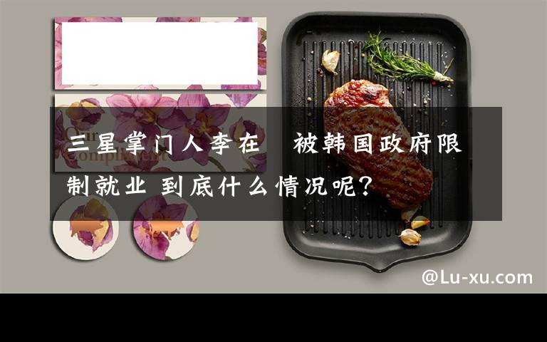 三星掌门人李在镕被韩国政府限制就业 到底什么情况呢？