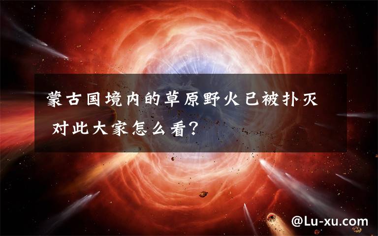 蒙古国境内的草原野火已被扑灭 对此大家怎么看？