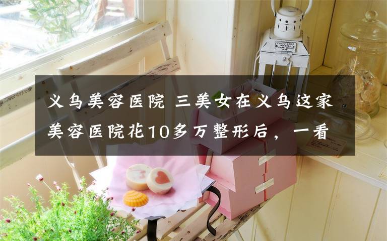 义乌美容医院 三美女在义乌这家美容医院花10多万整形后，一看把鼻子都气歪了...