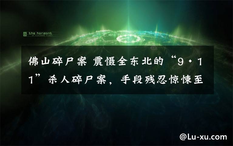 佛山碎尸案 震慑全东北的“9·11”杀人碎尸案，手段残忍惊悚至极！