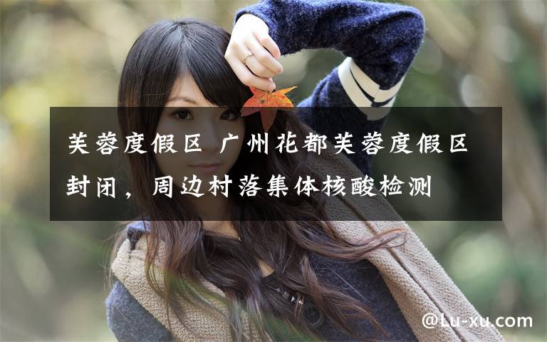 芙蓉度假区 广州花都芙蓉度假区封闭，周边村落集体核酸检测