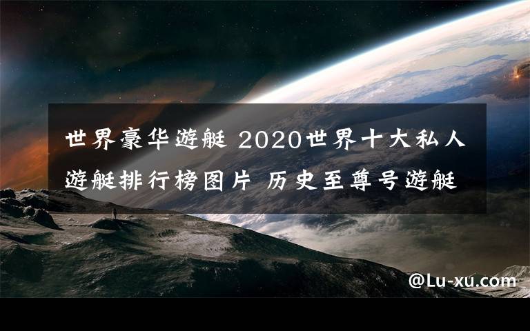 世界豪华游艇 2020世界十大私人游艇排行榜图片 历史至尊号游艇48亿美元