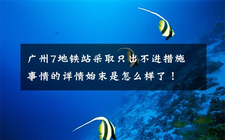 广州7地铁站采取只出不进措施 事情的详情始末是怎么样了！