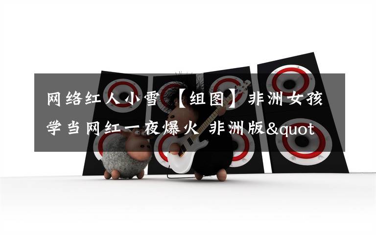 网络红人小雪 【组图】非洲女孩学当网红一夜爆火 非洲版"若曦"爱吃辣条成吃播TV主播