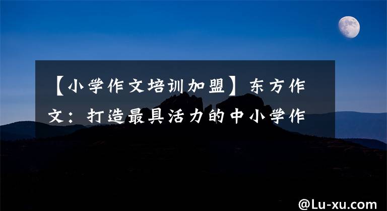 【小学作文培训加盟】东方作文：打造最具活力的中小学作文训练品牌