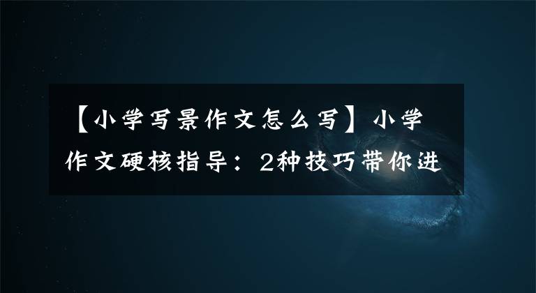 【小学写景作文怎么写】小学作文硬核指导：2种技巧带你进行耕作，很容易写高分作文