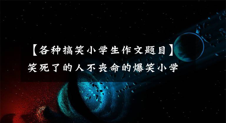 【各种搞笑小学生作文题目】笑死了的人不丧命的爆笑小学作文。